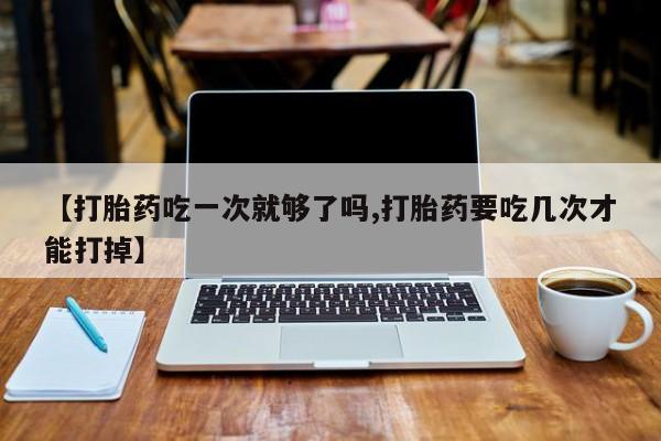 药流药在线购买【打胎药吃一次就够了吗,打胎药要吃几次才能打掉】