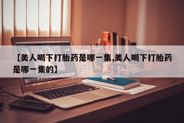 药流药在线购买【美人喝下打胎药是哪一集,美人喝下打胎药是哪一集的】