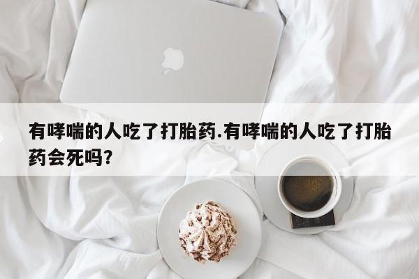 药流药在线购买有哮喘的人吃了打胎药.有哮喘的人吃了打胎药会死吗？