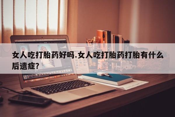 药流药在线购买女人吃打胎药好吗.女人吃打胎药打胎有什么后遗症？