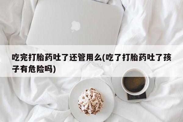 药流药在线购买吃完打胎药吐了还管用么(吃了打胎药吐了孩子有危险吗)