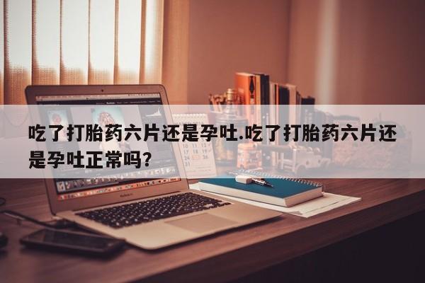 药流药在线购买吃了打胎药六片还是孕吐.吃了打胎药六片还是孕吐正常吗？