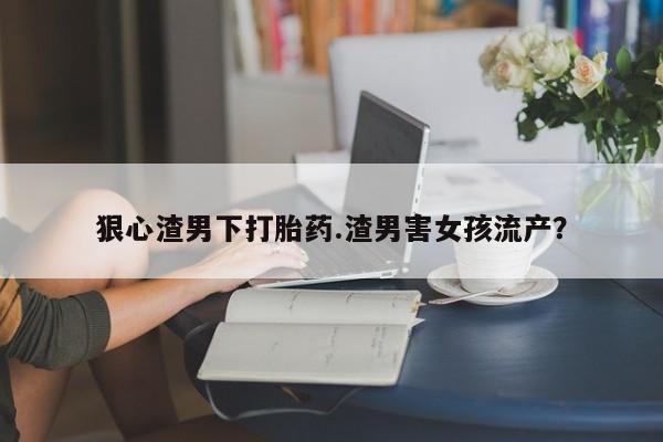 药流药在线购买狠心渣男下打胎药.渣男害女孩流产？
