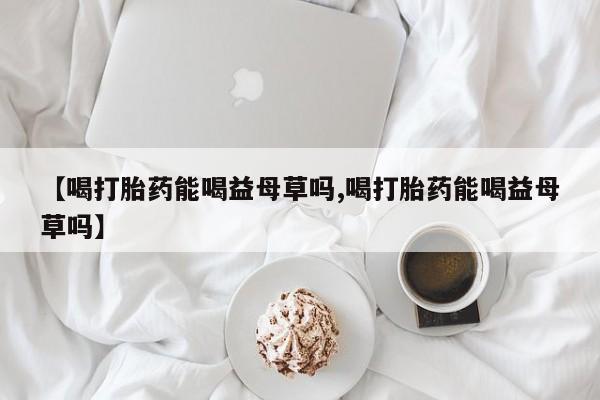药流药在线购买【喝打胎药能喝益母草吗,喝打胎药能喝益母草吗】