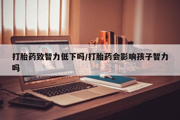 药流药在线购买打胎药致智力低下吗/打胎药会影响孩子智力吗