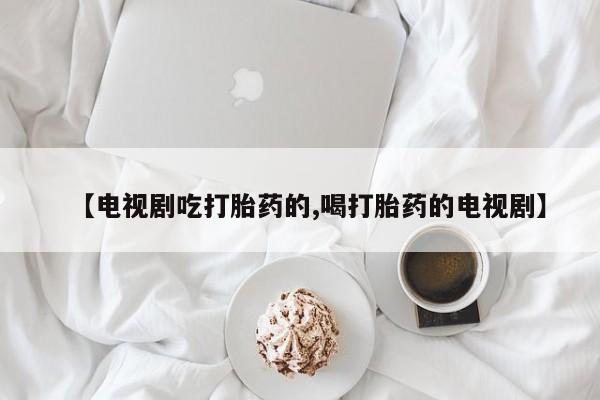 药流药在线购买【电视剧吃打胎药的,喝打胎药的电视剧】