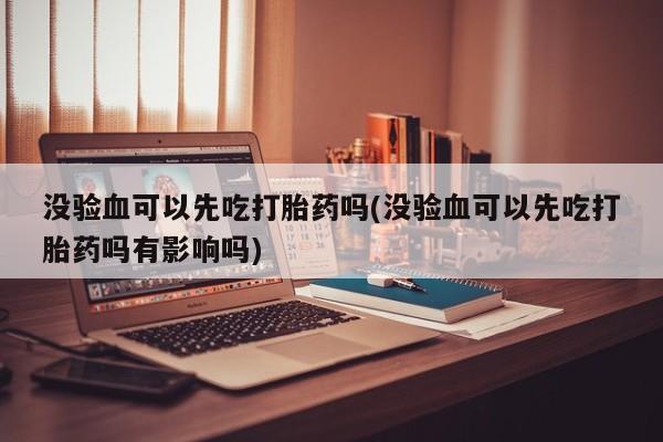 药流药在线购买没验血可以先吃打胎药吗(没验血可以先吃打胎药吗有影响吗)