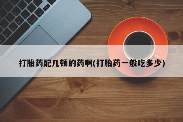 药流药在线购买打胎药配几顿的药啊(打胎药一般吃多少)