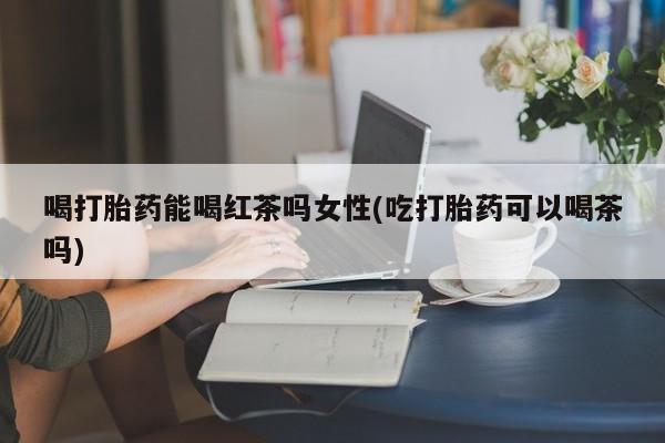 药流药在线购买喝打胎药能喝红茶吗女性(吃打胎药可以喝茶吗)