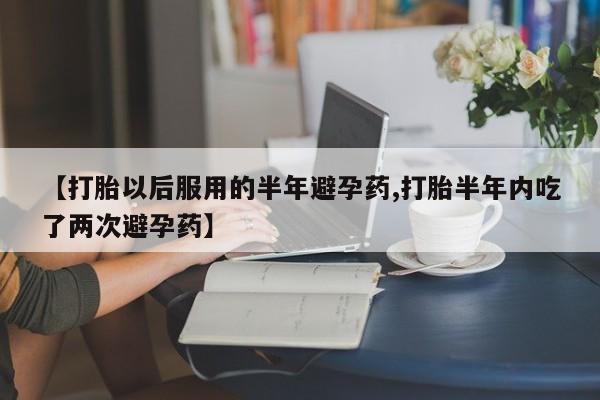 药流药在线购买【打胎以后服用的半年避孕药,打胎半年内吃了两次避孕药】