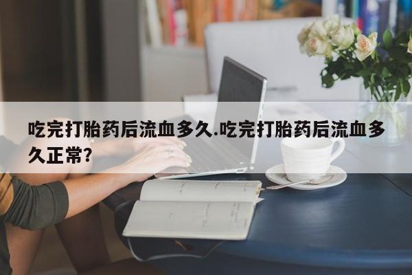 药流药在线购买吃完打胎药后流血多久.吃完打胎药后流血多久正常？