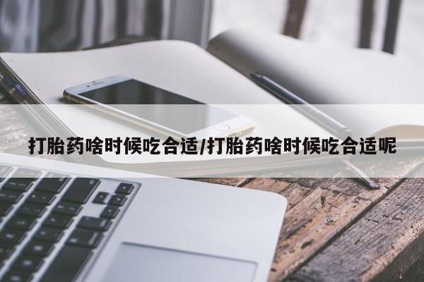 药流药在线购买打胎药啥时候吃合适/打胎药啥时候吃合适呢
