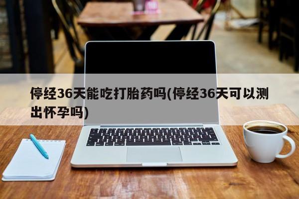 药流药在线购买停经36天能吃打胎药吗(停经36天可以测出怀孕吗)