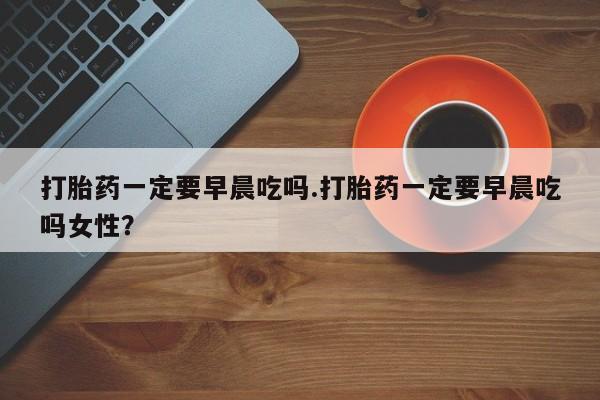 药流药在线购买打胎药一定要早晨吃吗.打胎药一定要早晨吃吗女性？