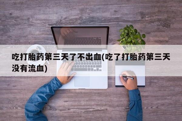 药流药在线购买吃打胎药第三天了不出血(吃了打胎药第三天没有流血)
