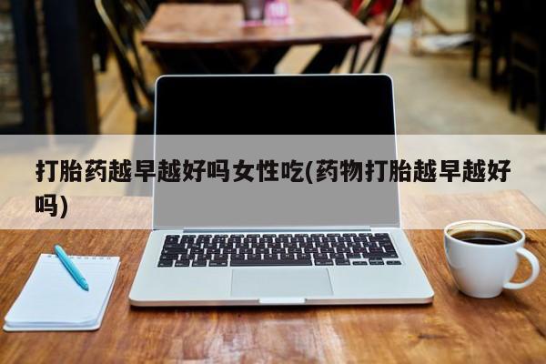 药流药在线购买打胎药越早越好吗女性吃(药物打胎越早越好吗)
