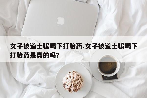 药流药在线购买女子被道士骗喝下打胎药.女子被道士骗喝下打胎药是真的吗？