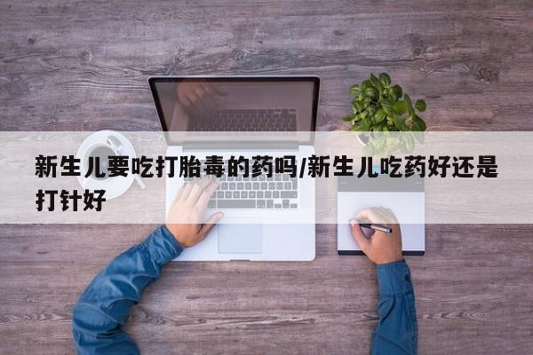药流药在线购买新生儿要吃打胎毒的药吗/新生儿吃药好还是打针好