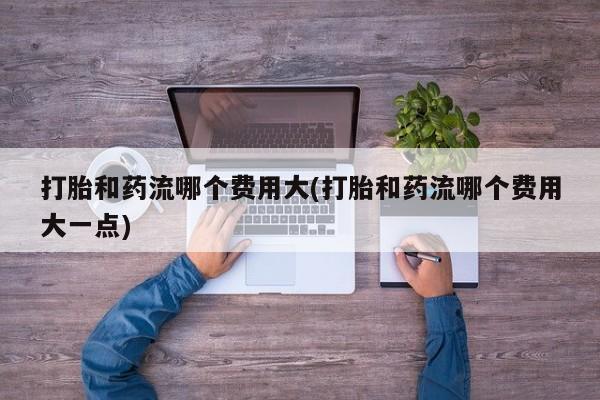 药流药在线购买打胎和药流哪个费用大(打胎和药流哪个费用大一点)