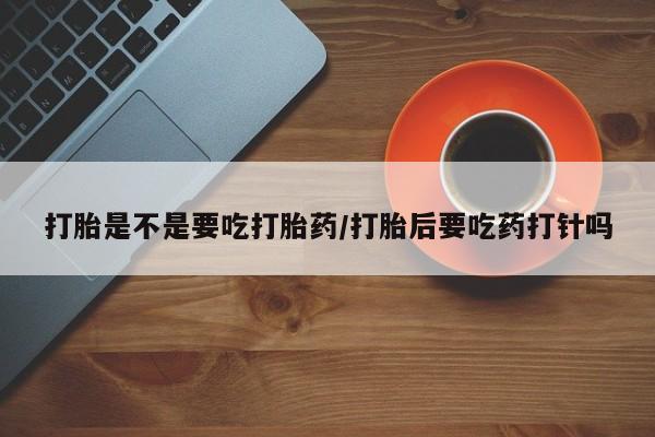 药流药在线购买打胎是不是要吃打胎药/打胎后要吃药打针吗