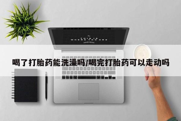 药流药在线购买喝了打胎药能洗澡吗/喝完打胎药可以走动吗
