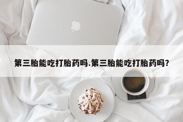 药流药在线购买第三胎能吃打胎药吗.第三胎能吃打胎药吗？