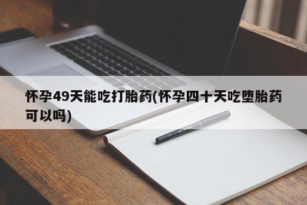 药流药在线购买怀孕49天能吃打胎药(怀孕四十天吃堕胎药可以吗)