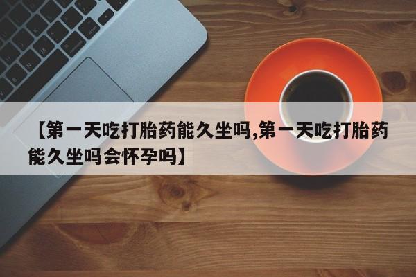 药流药在线购买【第一天吃打胎药能久坐吗,第一天吃打胎药能久坐吗会怀孕吗】