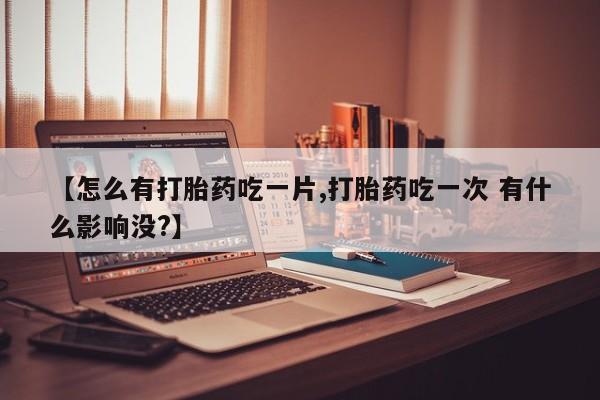 药流药在线购买【怎么有打胎药吃一片,打胎药吃一次 有什么影响没?】