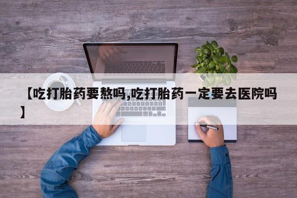 药流药在线购买【吃打胎药要熬吗,吃打胎药一定要去医院吗】