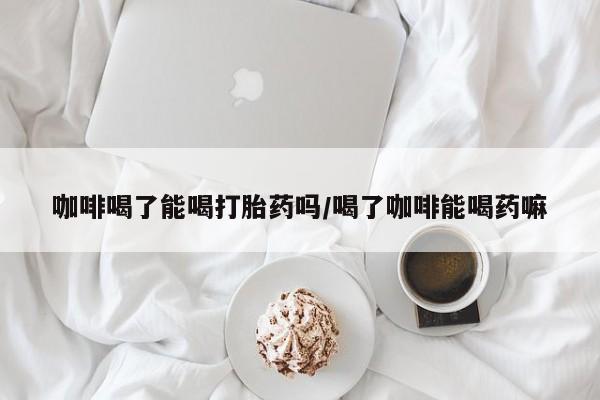 药流药在线购买咖啡喝了能喝打胎药吗/喝了咖啡能喝药嘛