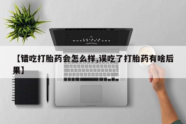 药流药在线购买【错吃打胎药会怎么样,误吃了打胎药有啥后果】