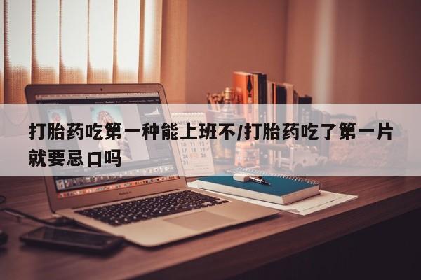 药流药在线购买打胎药吃第一种能上班不/打胎药吃了第一片就要忌口吗