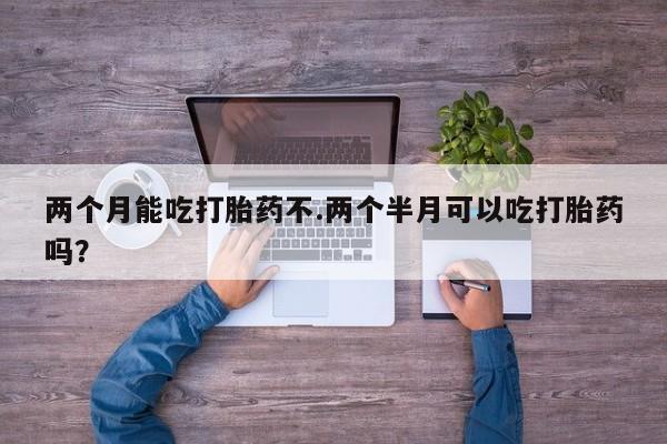 药流药在线购买两个月能吃打胎药不.两个半月可以吃打胎药吗？