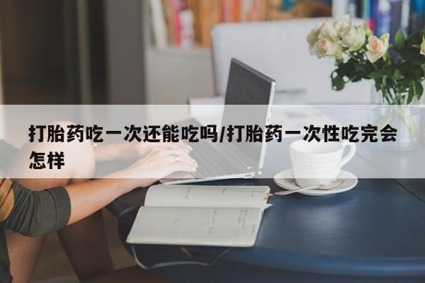 药流药在线购买打胎药吃一次还能吃吗/打胎药一次性吃完会怎样