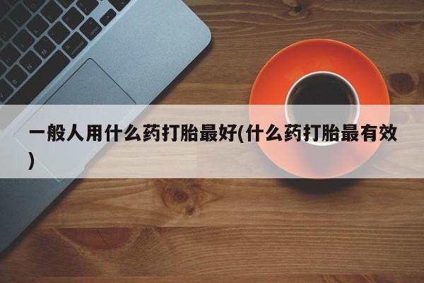 药流药在线购买一般人用什么药打胎最好(什么药打胎最有效)