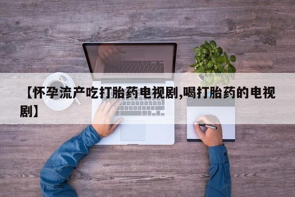 药流药在线购买【怀孕流产吃打胎药电视剧,喝打胎药的电视剧】