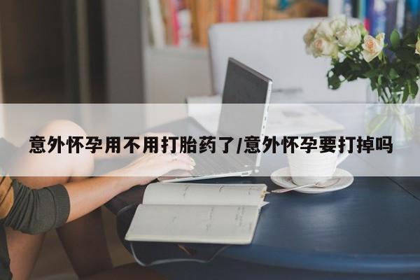 药流药在线购买意外怀孕用不用打胎药了/意外怀孕要打掉吗