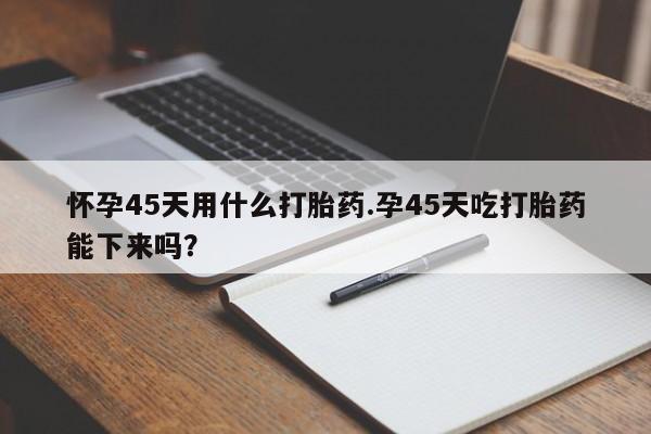 药流药在线购买怀孕45天用什么打胎药.孕45天吃打胎药能下来吗？