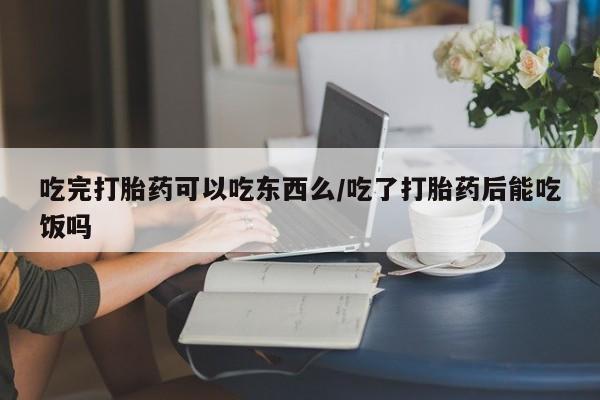 药流药在线购买吃完打胎药可以吃东西么/吃了打胎药后能吃饭吗
