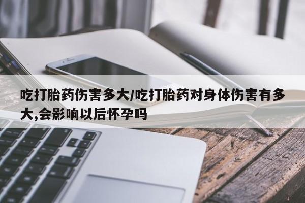 药流药在线购买吃打胎药伤害多大/吃打胎药对身体伤害有多大,会影响以后怀孕吗