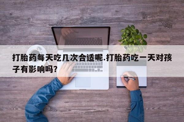 药流药在线购买打胎药每天吃几次合适呢.打胎药吃一天对孩子有影响吗？